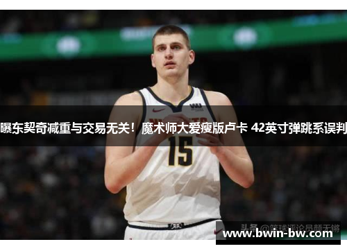 曝东契奇减重与交易无关！魔术师大爱瘦版卢卡 42英寸弹跳系误判